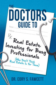 Title: The Doctors Guide to Real Estate Investing for Busy Professionals, Author: Dr. Cory S. Fawcett