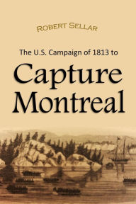 Title: The U.S. campaign of 1813 to Capture Montreal, Author: Robert Sellar