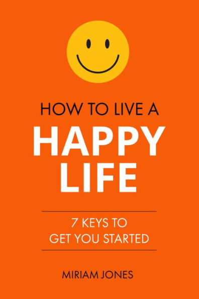 How to Live a Happy Life: 7 Keys to Get You Started