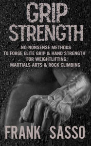 Title: Grip Strength: No-Nonsense Methods To Forge Elite Grip & Hand Strength For Weightlifting, Martials Arts & Rock Climbing, Author: Frank Sasso