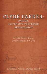 Title: Clyde Parker: Pastor; University Professor; Businessman: All At Same Time: Orchestrated by God, Author: Ernstena Phillips Parker Wood