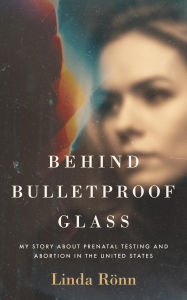 Title: Behind Bulletproof Glass: My Story About Prenatal Testing and Abortion in the United States, Author: Linda Rönn