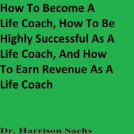 Title: How To Become A Life Coach, How To Be Highly Successful As A Life Coach, And How To Earn Revenue As A Life Coach, Author: Dr. Harrison Sachs