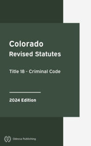 Title: Colorado Revised Statutes Title 18 - Criminal Code 2024 Edition: Colorado Statutes, Author: Colorado Government