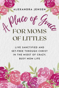 Title: A Place of Grace for Moms of Littles: Live Sanctified and Set-free Through Christ in the Midst of Crazy, Busy Mom Life, Author: Alexandra Jensen
