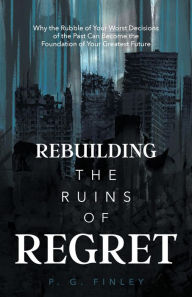 Title: Rebuilding the Ruins of Regret: Why the Rubble of Your Worst Decisions of the Past Can Become the Foundation of Your Greatest Future, Author: P.G. Finley