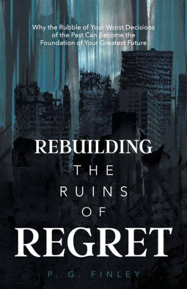 Rebuilding the Ruins of Regret: Why the Rubble of Your Worst Decisions of the Past Can Become the Foundation of Your Greatest Future
