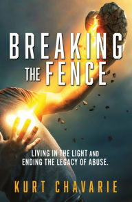 Title: Breaking the Fence: Living in the light and ending the legacy of abuse., Author: Kurt Chavarie