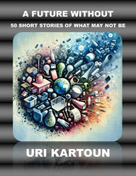 Title: A Future Without: 50 Short Stories of What May Not Be, Author: Uri Kartoun