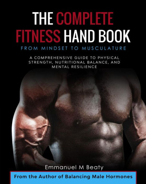 The Complete Fitness Handbook: From Mindset to Musculature: A Comprehensive Guide to Physical Strength, Nutritional Balance, and Mental Resilience