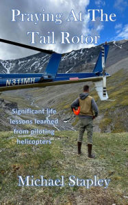 Title: Praying At The Tail Rotor: Significant life lessons learned from piloting helicopters., Author: Michael Stapley