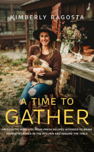Title: A Time to Gather: An Eclectic Bunch of Farm-Fresh Recipes Intended to Bring People Together in the Kitchen and Around the Table, Author: Kimberly Ragosta