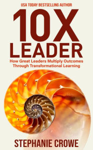 Title: 10X Leader: How Great Leaders Multiply Outcomes through Transformational Learning, Author: Stephanie Ackley Crowe