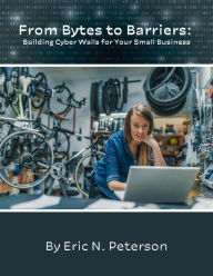 Title: From Bytes to Barriers: Building Cyber Walls for Your Small Business, Author: Eric N. Peterson