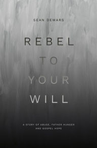 Title: Rebel to Your Will: A Story of Abuse, Father Hunger and Gospel Hope, Author: Sean Demars