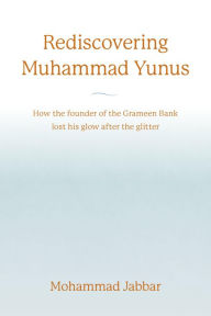 Title: Rediscovering Muhammad Yunus: How the founder of the Grameen Bank lost his glow after the glitter, Author: Mohammad Jabbar