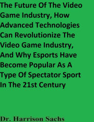 Title: The Future Of The Video Game Industry And How Advanced Technologies Can Revolutionize The Video Game Industry, Author: Dr. Harrison Sachs