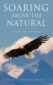 Title: SOARING ABOVE THE NATURAL: God's desire for every believer, Author: Francis Ndegwa Maingi
