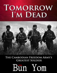Title: Tomorrow I'm Dead: How a 17-year old Killing Field Survivor became the Cambodian Freedom Army's Greatest Soldier, Author: Bn Yom