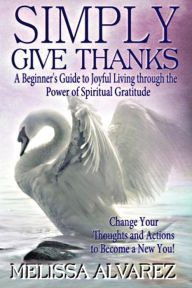 Title: SIMPLY GIVE THANKS: A Beginner's Guide to Joyful Living through the Power of Spiritual Gratitude: Change your Thoughts & Actions to Become a New You!, Author: Melissa Alvarez