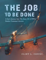 Title: The Job To Be Done: A Son's Journey Into The Story Of A WW2 Bomber Command Aircrew, Author: Clint L. Coffey