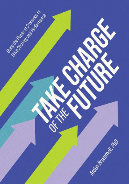 Take Charge of the Future: Using the Power of Scenarios to Drive Strategy and Performance