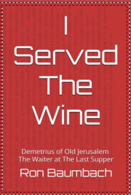 Title: I Served the Wine: Demetrius of Old Jerusalem, The Waiter at The Last Supper, Author: Ron Baumbach