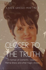 Title: Closer to the Truth: A memoir of Domestic Violence, Mental illness and other tragic stories., Author: Karen ' Griego-Martinez