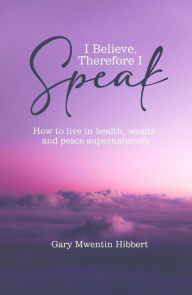 Title: I Believe Therefore I Speak: How to live in health, wealth and peace supernaturally, Author: Gary Mwentin Hibbert