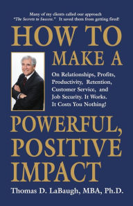 Title: How to Make a Powerful, Positive Impact: On Relationships, Profits, Productivity, Retention, Customer Service, and Job Security. It Works. It Costs You Nothing!, Author: Thomas D. LaBaugh MBA PhD