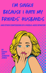 Title: I'm Single Because I Hate My Friends' Husbands: And Other Confessions Of A Middle-Aged Spinster, Author: Sarah Amy Jennifer Jones