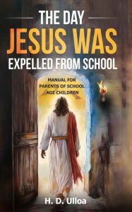 Title: The Day Jesus Was Expelled From School: A Manual for parents of school age children School Age Students, Author: H. D. Ulloa