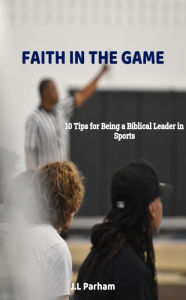 Title: Faith on the Game 10 Tips for Becoming a Biblical Leader in Sports, Author: J. L. Parham