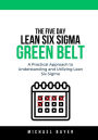 The 5 Day Lean Six Sigma Green Belt: A Practical Approach to Understanding and Utilizing Lean Six Sigma