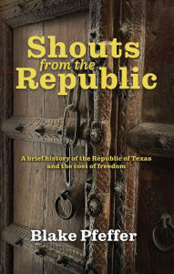 Title: Shouts from the Republic: A Brief History of the Republic of Texas and the Cost of Freedom, Author: Blake A. Pfeffer
