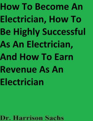 Title: How To Become An Electrician, How To Be Highly Successful As An Electrician, And How To Earn Revenue As An Electrician, Author: Dr. Harrison Sachs