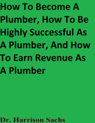 Title: How To Become a Plumber, How To Be Highly Successful As A Plumber, And How To Earn Revenue As A Plumber, Author: Dr. Harrison Sachs