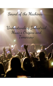 Title: Sound of the machines: Understanding Industrial Music's origin's and Tomorrow, Author: Andrew Levario