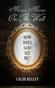 Title: Mirror Mirror On The Wall: How Does God See Me?, Author: Calah Kelley