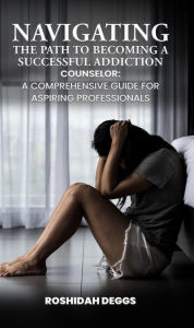 Title: Navigating the Path to Becoming a Successful Addiction Counselor: A Comprehensive Guide for Aspiring Professionals, Author: Roshidah Deggs