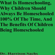 Title: What Is Homeschooling, Why Children Should Always Be Homeschooled, And The Benefits Of Children Being Homeschooled, Author: Dr. Harrison Sachs