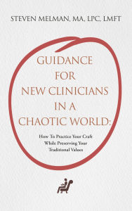 Title: Guidance For New Clinicians In A Chaotic World:: How To Practice Your Craft While Preserving Your Traditional Values, Author: Steven Melman MA LPC LMFT