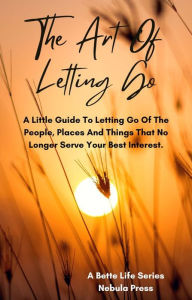 Title: The Art of Letting Go: A Little Guide To Letting Go Of The People, Places And Things That No Longer Serve Your Best Interest, Author: Nebula Press