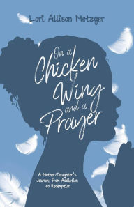 Title: On a Chicken Wing and a Prayer: A Mother/Daughter's Journey from Addiction to Redemption, Author: Lori Allison Metzger