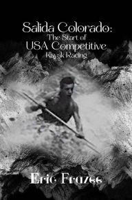 Title: Salida Colorado: The Start of USA Competitive Kayak Racing, Author: Eric Frazee