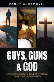 Title: Guys, Guns & God: A PRACTICAL GUIDE TO BUILD CONFIDENCE, COMPETENCE AND INTEGRITY, Author: Randy Abramovic