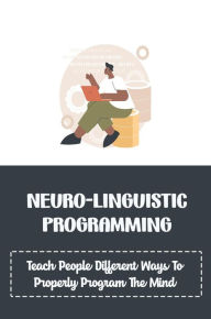 Title: Neuro-Linguistic Programming: Teach People Different Ways To Properly Program The Mind, Author: Phuong Parkins