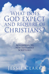 Title: What does God expect and require of Christians?: According to New Testament Scriptures, Author: Jessie Clark