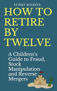 Title: How to Retire by Twelve: A Children's Guide to Fraud, Stock Manipulation and Reverse Mergers, Author: Stinky Buckets