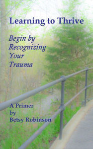 Title: Learning to Thrive: Begin by Recognizing Your Trauma: A Primer, Author: Betsy Robinson
